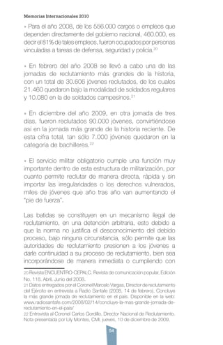 54
» Para el año 2008, de los 556.000 cargos o empleos que
dependen directamente del gobierno nacional, 460.000, es
decirel81%detalesempleos,fueronocupadosporpersonas
vinculadas a tareas de defensa, seguridad y policía.20
» En febrero del año 2008 se llevó a cabo una de las
jornadas de reclutamiento más grandes de la historia,
con un total de 30.606 jóvenes reclutados, de los cuales
21.460 quedaron bajo la modalidad de soldados regulares
y 10.080 en la de soldados campesinos.21
» En diciembre del año 2009, en otra jornada de tres
días, fueron reclutados 90.000 jóvenes, convirtiéndose
así en la jornada más grande de la historia reciente. De
esta cifra total, tan sólo 7.000 jóvenes quedaron en la
categoría de bachilleres.22
» El servicio militar obligatorio cumple una función muy
importante dentro de esta estructura de militarización, por
cuanto permite reclutar de manera directa, rápida y sin
importar las irregularidades o los derechos vulnerados,
miles de jóvenes que año tras año van aumentando el
“pie de fuerza”.
Las batidas se constituyen en un mecanismo ilegal de
reclutamiento, en una detención arbitraria, esto debido a
que la norma no justifica el desconocimiento del debido
proceso, bajo ninguna circunstancia, sólo permite que las
autoridades de reclutamiento presionen a los jóvenes a
darle continuidad a su proceso de reclutamiento, bien sea
incorporándose de manera inmediata o cumpliendo con
20 Revista ENCUENTRO-CEPALC. Revista de comunicación popular, Edición
No. 118. Abril, Junio del 2008.
21 Datos entregados por el Coronel Marcelo Vargas, Director de reclutamiento
del Ejército en entrevista a Radio Santafe (2008, 14 de febrero). Concluye
la más grande jornada de reclutamiento en el país. Disponible en la web:
www.radiosantafe.com/2008/02/14/concluye-la-mas-grande-jornada-de-
reclutamiento-en-el-pais/
22 Entrevista al Coronel Carlos Gordillo, Director Nacional de Reclutamiento.
Nota presentada por Lily Montes, CMI, jueves, 10 de diciembre de 2009.
Memorias Internacionales 2010
 
