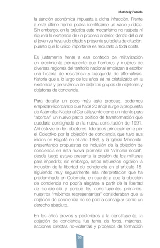 55
la sanción económica impuesta a dicha infracción. Frente
a este último hecho podría identificarse un vacío jurídico.
Sin embargo, en la práctica este mecanismo no respeta ni
siquiera la existencia de un proceso anterior, dentro del cual
el joven ya haya sido citado y presente su boleta de citación,
puesto que lo único importante es reclutarlo a toda costa.
Es justamente frente a ese contexto de militarización
en crecimiento permanente que hombres y mujeres de
diversas regiones del territorio nacional empiezan a escribir
una historia de resistencia y búsqueda de alternativas;
historia que a lo largo de los años se ha cristalizado en la
existencia y persistencia de distintos grupos de objetores y
objetoras de conciencia.
Para detallar un poco más este proceso, podemos
empezar recordando que hace 20 años surge la propuesta
de Asamblea Nacional Constituyente como un intento para
“acordar” un nuevo pacto político de transformación que
quedaría consignado en la nueva constitución de 1991.
Ahí estuvieron los objetores, liderados principalmente por
el Colectivo por la objeción de conciencia que tuvo sus
inicios en Bogotá en el año 1989, y la Iglesia Menonita,
presentando propuestas de inclusión de la objeción de
conciencia en esta nueva promesa de “armonía social”,
desde luego estuvo presente la presión de los militares
para impedirlo; sin embargo, estos esfuerzos lograron la
inclusión de la libertad de conciencia en el artículo 18,
siguiendo muy seguramente esa interpretación que ha
predominado en Colombia, en cuanto a que la objeción
de conciencia no podría alegarse a partir de la libertad
de conciencia y porque los constituyentes primarios,
nuestros “máximos representantes” consideraban que la
objeción de conciencia no se podría consagrar como un
derecho absoluto.
En los años previos y posteriores a la constituyente, la
objeción de conciencia fue tema de foros, marchas,
acciones directas no-violentas y procesos de formación
Maricely Parada
 