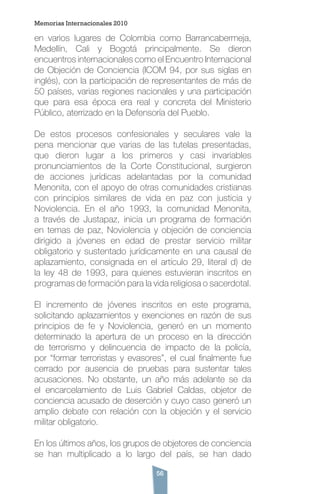 56
en varios lugares de Colombia como Barrancabermeja,
Medellín, Cali y Bogotá principalmente. Se dieron
encuentros internacionales como el Encuentro Internacional
de Objeción de Conciencia (ICOM 94, por sus siglas en
inglés), con la participación de representantes de más de
50 países, varias regiones nacionales y una participación
que para esa época era real y concreta del Ministerio
Público, aterrizado en la Defensoría del Pueblo.
De estos procesos confesionales y seculares vale la
pena mencionar que varias de las tutelas presentadas,
que dieron lugar a los primeros y casi invariables
pronunciamientos de la Corte Constitucional, surgieron
de acciones jurídicas adelantadas por la comunidad
Menonita, con el apoyo de otras comunidades cristianas
con principios similares de vida en paz con justicia y
Noviolencia. En el año 1993, la comunidad Menonita,
a través de Justapaz, inicia un programa de formación
en temas de paz, Noviolencia y objeción de conciencia
dirigido a jóvenes en edad de prestar servicio militar
obligatorio y sustentado jurídicamente en una causal de
aplazamiento, consignada en el artículo 29, literal d) de
la ley 48 de 1993, para quienes estuvieran inscritos en
programas de formación para la vida religiosa o sacerdotal.
El incremento de jóvenes inscritos en este programa,
solicitando aplazamientos y exenciones en razón de sus
principios de fe y Noviolencia, generó en un momento
determinado la apertura de un proceso en la dirección
de terrorismo y delincuencia de impacto de la policía,
por “formar terroristas y evasores”, el cual finalmente fue
cerrado por ausencia de pruebas para sustentar tales
acusaciones. No obstante, un año más adelante se da
el encarcelamiento de Luis Gabriel Caldas, objetor de
conciencia acusado de deserción y cuyo caso generó un
amplio debate con relación con la objeción y el servicio
militar obligatorio.
En los últimos años, los grupos de objetores de conciencia
se han multiplicado a lo largo del país, se han dado
Memorias Internacionales 2010
 