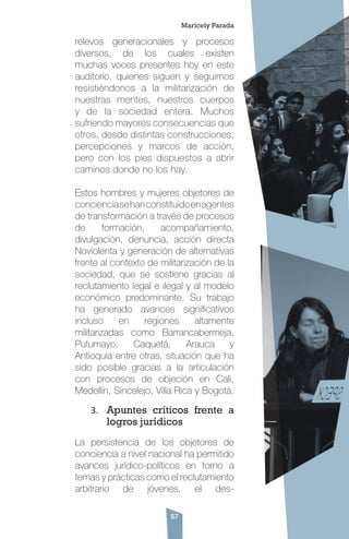57
relevos generacionales y procesos
diversos, de los cuales existen
muchas voces presentes hoy en este
auditorio, quienes siguen y seguimos
resistiéndonos a la militarización de
nuestras mentes, nuestros cuerpos
y de la sociedad entera. Muchos
sufriendo mayores consecuencias que
otros, desde distintas construcciones,
percepciones y marcos de acción,
pero con los pies dispuestos a abrir
caminos donde no los hay.
Estos hombres y mujeres objetores de
concienciasehanconstituidoenagentes
de transformación a través de procesos
de formación, acompañamiento,
divulgación, denuncia, acción directa
Noviolenta y generación de alternativas
frente al contexto de militarización de la
sociedad, que se sostiene gracias al
reclutamiento legal e ilegal y al modelo
económico predominante. Su trabajo
ha generado avances significativos
incluso en regiones altamente
militarizadas como Barrancabermeja,
Putumayo, Caquetá, Arauca y
Antioquia entre otras, situación que ha
sido posible gracias a la articulación
con procesos de objeción en Cali,
Medellín, Sincelejo, Villa Rica y Bogotá.
3.	 Apuntes críticos frente a
logros jurídicos
La persistencia de los objetores de
conciencia a nivel nacional ha permitido
avances jurídico-políticos en torno a
temas y prácticas como el reclutamiento
arbitrario de jóvenes, el des-
Maricely Parada
 