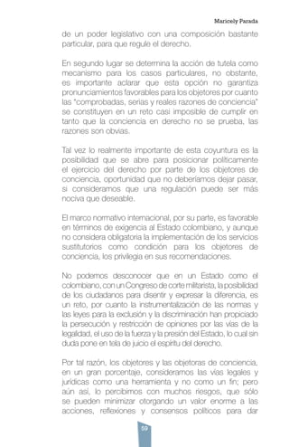 59
de un poder legislativo con una composición bastante
particular, para que regule el derecho.
En segundo lugar se determina la acción de tutela como
mecanismo para los casos particulares, no obstante,
es importante aclarar que esta opción no garantiza
pronunciamientos favorables para los objetores por cuanto
las “comprobadas, serias y reales razones de conciencia”
se constituyen en un reto casi imposible de cumplir en
tanto que la conciencia en derecho no se prueba, las
razones son obvias.
Tal vez lo realmente importante de esta coyuntura es la
posibilidad que se abre para posicionar políticamente
el ejercicio del derecho por parte de los objetores de
conciencia, oportunidad que no deberíamos dejar pasar,
si consideramos que una regulación puede ser más
nociva que deseable.
El marco normativo internacional, por su parte, es favorable
en términos de exigencia al Estado colombiano, y aunque
no considera obligatoria la implementación de los servicios
sustitutorios como condición para los objetores de
conciencia, los privilegia en sus recomendaciones.
No podemos desconocer que en un Estado como el
colombiano, con un Congreso de corte militarista, la posibilidad
de los ciudadanos para disentir y expresar la diferencia, es
un reto, por cuanto la instrumentalización de las normas y
las leyes para la exclusión y la discriminación han propiciado
la persecución y restricción de opiniones por las vías de la
legalidad, el uso de la fuerza y la presión del Estado, lo cual sin
duda pone en tela de juicio el espíritu del derecho.
Por tal razón, los objetores y las objetoras de conciencia,
en un gran porcentaje, consideramos las vías legales y
jurídicas como una herramienta y no como un fin; pero
aún así, lo percibimos con muchos riesgos, que sólo
se pueden minimizar otorgando un valor enorme a las
acciones, reflexiones y consensos políticos para dar
Maricely Parada
 