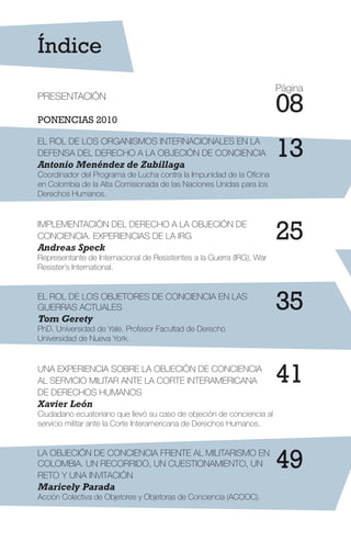 Índice
PRESENTACIÓN
PONENCIAS 2010
EL ROL DE LOS ORGANISMOS INTERNACIONALES EN LA
DEFENSA DEL DERECHO A LA OBJECIÓN DE CONCIENCIA
Antonio Menéndez de Zubillaga
Coordinador del Programa de Lucha contra la Impunidad de la Oficina
en Colombia de la Alta Comisionada de las Naciones Unidas para los
Derechos Humanos.
IMPLEMENTACIÓN DEL DERECHO A LA OBJECIÓN DE
CONCIENCIA. EXPERIENCIAS DE LA IRG
Andreas Speck
Representante de Internacional de Resistentes a la Guerra (IRG), War
Resister’s International.
EL ROL DE LOS OBJETORES DE CONCIENCIA EN LAS
GUERRAS ACTUALES
Tom Gerety
PhD. Universidad de Yale. Profesor Facultad de Derecho
Universidad de Nueva York.
UNA EXPERIENCIA SOBRE LA OBJECIÓN DE CONCIENCIA
AL SERVICIO MILITAR ANTE LA CORTE INTERAMERICANA
DE DERECHOS HUMANOS
Xavier León
Ciudadano ecuatoriano que llevó su caso de objeción de conciencia al
servicio militar ante la Corte Interamericana de Derechos Humanos.
LA OBJECIÓN DE CONCIENCIA FRENTE AL MILITARISMO EN
COLOMBIA. UN RECORRIDO, UN CUESTIONAMIENTO, UN
RETO Y UNA INVITACIÓN
Maricely Parada
Acción Colectiva de Objetores y Objetoras de Conciencia (ACOOC).
13
08
25
35
41
49
Página
 