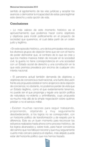 60
sentido al agotamiento de las vías jurídicas y aceptar los
avances o demostrar la incapacidad de estas para legitimar
este derecho y esta opción de vida.
Conclusiones
» Lo más valioso de este momento histórico es el
aprovechamiento que podemos hacer como objetores
y objetoras para incidir políticamente en el proyecto de
sociedad que queremos, el cual debe partir de un orden
justo y legítimo.
» En este episodio histórico, uno de los principales retos para
los diversos grupos de objeción tiene que ver con el hecho
de poder demostrar que, al contrario de lo que se cree y
que los medios masivos tratan de inocular en la sociedad
civil, la guerra no tiene correspondencia en una sociedad
con un Estado social de derecho y una constitución en la
que esta premisa prevalece por encima de cualquier otro
interés nacional.
» El panorama actual también demanda de objetores y
objetoras de conciencia a nivel nacional, una fuerte discusión
frente a la propuesta estatal en torno al ejercicio de la objeción
de conciencia; no obstante, no podemos perder de vista que
un Estado ilegítimo, como el que evidentemente tenemos,
no puede ser el que proponga y regule una opción política
de naturaleza no-violenta y antimilitarista, cuya propuesta
va mucho más allá de la simple negociación sobre quiénes
prestan o no el servicio militar.
» Existen muchas razones para seguir trabajando,
proponiendo, objetando y muy seguramente
desobedeciendo, si los logros no se corresponden, con
un horizonte político de transformación y de respeto por la
diferencia. Este es un buen momento para reconocer los
esfuerzos realizados hasta ahora como proceso histórico, de
los logros alcanzados y, sobre todo, para hacer conciencia
del camino que nos falta por recorrer y que muy seguramente
cuanto más cercano parezca el objetivo, más alejado puede
estar del horizonte político que nos hemos trazado.
Memorias Internacionales 2010
 