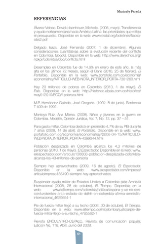 61
REFERENCIAS
Álvarez Veloso, David e Isenhouer, Michelle. (2005, mayo). Transferencia
y ayuda norteamericana hacia América Latina: las prioridades que refleja
el presupuesto. Disponible en la web: www.resdal.org/boletines/flacso-
obs2.pdf
Delgado Isaza, José Fernando (2007, 1 de diciembre). Algunas
consideraciones cuantitativas sobre la evolución reciente del conflicto
en Colombia. Bogotá. Disponible en la web: http://www.derechos.org/
nizkor/colombia/doc/conflicto.html
Desempleo en Colombia fue de 14,6% en enero de este año, la más
alta en los últimos 72 meses, según el Dane (2010, 25 de febrero). El
Portafolio. Disponible en la web: www.portafolio.com.co/economia/
economiahoy/ARTICULO-WEB-NOTA_INTERIOR_PORTA-7301260.html
Hay 20 millones de pobres en Colombia (2010, 1 de mayo). El
País. Disponible en la web: http://historico.elpais.com.co/historico/
may012010/ECO/1pobreza.html
M.P. Hernández Galindo, José Gregorio. (1992, 8 de junio). Sentencia
T-409 de 1992.
Montoya Ruíz, Ana Milena. (2008). Niños y jóvenes en la guerra en
Colombia. Medellín, Opinión Jurídica, Vol. 7, No. 13, pp. 37 – 51.
Para gasto militar, Colombia dedicó en promedio 4,7% de su PIB durante
7 años (2008, 14 de abril). El Portafolio. Disponible en la web: www.
portafolio.com.co/economia/economiahoy/2008-04-15/ARTICULO-
WEB-NOTA_INTERIOR_PORTA-4099044.html
Población desplazada en Colombia alcanza los 4,3 millones de
personas (2010, 1 de mayo). El Espectador. Disponible en la web: www.
elespectador.com/articulo138808-poblacion-desplazada-colombia-
alcanza-los-43-millones-de-persona
Siempre hay aprovechados (2009, 16 de agosto). El Espectador.
Disponible en la web: www.elespectador.com/impreso/
articuloimpreso156490-siempre-hay-aprovechados
Suspender ayuda militar de Estados Unidos a Colombia pide Amnistía
Internacional (2008, 28 de octubre). El Tiempo. Disponible en la
web: www.eltiempo.com/colombia/politica/espana-y-ue-no-son-
contundentes-ante-estado-de-ddhh-en-colombia-afirma-amnistia-
internacional_4629554-1
Pie de fuerza militar llegó a su techo (2008, 30 de octubre). El Tiempo.
Disponible en la web: www.eltiempo.com/colombia/justicia/pie-de-
fuerza-militar-llego-a-su-techo_4785562-1
Revista ENCUENTRO-CEPALC. Revista de comunicación popular,
Edición No. 118. Abril, Junio del 2008.
Maricely Parada
 