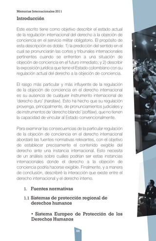 66
Introducción
Este escrito tiene como objetivo describir el estado actual
de la regulación internacional del derecho a la objeción de
conciencia en el servicio militar obligatorio. El propósito de
esta descripción es doble: 1) la predicción del sentido en el
cual se pronunciarán las cortes y tribunales internacionales
pertinentes cuando se enfrenten a una situación de
objeción de conciencia en el futuro inmediato; y 2) describir
la exposición jurídica que tiene el Estado colombiano con su
regulación actual del derecho a la objeción de conciencia.
El rasgo más particular y más influyente de la regulación
de la objeción de conciencia en el derecho internacional
es su ausencia de cualquier instrumento internacional de
‘derecho duro’ (hardlaw). Esto ha hecho que su regulación
provenga, principalmente, de pronunciamientos judiciales y
de instrumentos de ‘derecho blando’ (softlaw), que no tienen
la capacidad de vincular al Estado convencionalmente.
Para examinar las consecuencias de la particular regulación
de la objeción de conciencia en el derecho internacional
abordaré las fuentes normativas relevantes, con el objetivo
de establecer precisamente el contenido exigible del
derecho ante una instancia internacional. Esto necesita
de un análisis sobre cuáles podrían ser estas instancias
internacionales donde el derecho a la objeción de
conciencia podría hacerse exigible. Finalmente, y a manera
de conclusión, describiré la interacción que existe entre el
derecho internacional y el derecho interno.
1.	 Fuentes normativas
1.1	Sistemas de protección regional de
derechos humanos
• Sistema Europeo de Protección de los
Derechos Humanos
Memorias Internacionales 2011
 