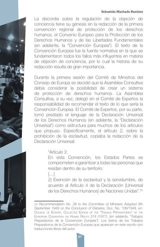 67
La discordia sobre la regulación de la objeción de
conciencia tiene su génesis en la redacción de la primera
convención regional de protección de los derechos
humanos, el Convenio Europeo para la Protección de los
Derechos Humanos y de las Libertades Fundamentales
(en adelante, la “Convención Europea”). El texto de la
Convención Europea fue la fuente normativa en la que se
fundamentaron todos los fallos más influyentes en materia
de objeción de conciencia, por lo cual la historia de su
redacción resulta de gran importancia.
Durante la primera sesión del Comité de Ministros del
Consejo de Europa se decidió que la Asamblea Consultiva
debía considerar la posibilidad de crear un sistema
de protección de derechos humanos. La Asamblea
Consultiva, a su vez, delegó en el Comité de Expertos la
responsabilidad de recomendar el texto de lo que sería la
Convención Europea. El Comité de Expertos, por su parte,
tomó prestado el lenguaje de la Declaración Universal
de los Derechos Humanos (en adelante, la “Declaración
Universal”) como estructura para muchos de los artículos
que propuso. Específicamente, el artículo 2, sobre la
prohibición de la esclavitud, copiaba la redacción de la
Declaración Universal:
“Artículo 2.
En esta Convención, los Estados Partes se
comprometen a garantizar a todas las personas que
residan dentro de su territorio:
[…]
2) Exención de la esclavitud y la servidumbre, de
acuerdo al Artículo 4 de la Declaración [Universal
de los Derechos Humanos] de Naciones Unidas”.25
25 Recommendation No. 38 to the Committee of Ministers Adopted 8th
September 1949 on the Conclusion of Debates, Doc. No. 108/1949, en:
Council of Europe, Collected Edition of the “Travaux Préparatoires” of the
European Convention on Human Rights 274 (1977), [en adelante, “Trabajos
Preparatorios de la Convención Europea”]. Los textos de los Trabajos
Preparatorios de la Convención Europea que aparecen en este escrito son
traducciones libres del autor.
Sebastián Machado Ramírez
 