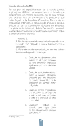 68
Tal vez por las especificidades de la cultura jurídica
anglosajona, el Reino Unido se oponía a un tratado que
simplemente enumerara derechos, por lo cual formuló
una extensa lista de enmiendas a la propuesta que
había llegado a la Asamblea Consultiva. En una de las
propuestas británicas, el proyecto de artículo 6 (antiguo
artículo 2) de la Convención Europea se separaba
completamente del artículo 4 de la Declaración Universal,
y adoptaba por primera vez un lenguaje específico sobre
la objeción de conciencia:
	 “Artículo 6.
1. Nadie será sometido a esclavitud o servidumbre.
2. Nadie será obligado a realizar trabajo forzoso u
obligatorio.
3. Para efectos de este artículo, el término ‘trabajo
forzoso u obligatorio’ no incluye:
a.	 Cualquier trabajo que se deba
realizar en el curso ordinario
de una detención impuesta
legalmente por una decisión
judicial;
b.	 Cualquier servicio de carácter
militar o servicio alternativo
prestado por los objetores
de conciencia en virtud de la
legislación de servicio militar
obligatorio;
c.	 Cualquier servicio prestado en
una situación de emergencia
y calamidad que amenace
la vida o el bienestar de una
comunidad;
d.	 Cualquier trabajo o
servicio que haga parte
de las obligaciones cívicas
comunes”.26
26 Ibid, p. 204.
Memorias Internacionales 2011
 