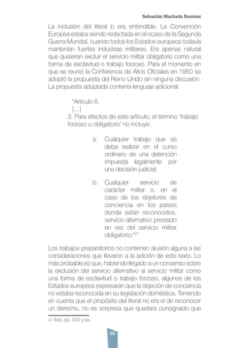 69
La inclusión del literal b era entendible. La Convención
Europea estaba siendo redactada en el ocaso de la Segunda
Guerra Mundial, cuando todos los Estados europeos todavía
mantenían fuertes industrias militares. Era apenas natural
que quisieran excluir el servicio militar obligatorio como una
forma de esclavitud o trabajo forzoso. Para el momento en
que se reunió la Conferencia de Altos Oficiales en 1950 se
adoptó la propuesta del Reino Unido sin ninguna discusión.
La propuesta adoptada contenía lenguaje adicional:
	 “Artículo 6.
	 […]
3. Para efectos de este artículo, el término ‘trabajo
forzoso u obligatorio’ no incluye:
a.	 Cualquier trabajo que se
deba realizar en el curso
ordinario de una detención
impuesta legalmente por
una decisión judicial;
b.	 Cualquier servicio de
carácter militar o, en el
caso de los objetores de
conciencia en los países
donde están reconocidos,
servicio alternativo prestado
en vez del servicio militar
obligatorio;”27
Los trabajos preparatorios no contienen alusión alguna a las
consideraciones que llevaron a la adición de este texto. Lo
más probable es que, habiendo llegado a un consenso sobre
la exclusión del servicio alternativo al servicio militar como
una forma de esclavitud o trabajo forzoso, algunos de los
Estados europeos expresaran que la objeción de conciencia
no estaba reconocida en su legislación doméstica. Teniendo
en cuenta que el propósito del literal no era el de reconocer
un derecho, no es sorpresa que quedara consignado que
27 Ibid, pp. 204 y ss.
Sebastián Machado Ramírez
 