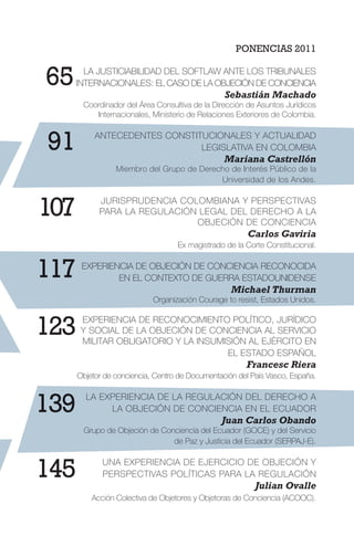 PONENCIAS 2011
LA JUSTICIABILIDAD DEL SOFTLAW ANTE LOS TRIBUNALES
INTERNACIONALES: EL CASO DE LA OBJECIÓN DE CONCIENCIA
Sebastián Machado
Coordinador del Área Consultiva de la Dirección de Asuntos Jurídicos
Internacionales, Ministerio de Relaciones Exteriores de Colombia.
ANTECEDENTES CONSTITUCIONALES Y ACTUALIDAD
LEGISLATIVA EN COLOMBIA
Mariana Castrellón
Miembro del Grupo de Derecho de Interés Público de la
Universidad de los Andes.
JURISPRUDENCIA COLOMBIANA Y PERSPECTIVAS
PARA LA REGULACIÓN LEGAL DEL DERECHO A LA
OBJECIÓN DE CONCIENCIA
Carlos Gaviria
Ex magistrado de la Corte Constitucional.
EXPERIENCIA DE OBJECIÓN DE CONCIENCIA RECONOCIDA
EN EL CONTEXTO DE GUERRA ESTADOUNIDENSE
Michael Thurman
Organización Courage to resist, Estados Unidos.
EXPERIENCIA DE RECONOCIMIENTO POLÍTICO, JURÍDICO
Y SOCIAL DE LA OBJECIÓN DE CONCIENCIA AL SERVICIO
MILITAR OBLIGATORIO Y LA INSUMISIÓN AL EJÉRCITO EN
EL ESTADO ESPAÑOL
Francesc Riera
Objetor de conciencia, Centro de Documentación del País Vasco, España.
LA EXPERIENCIA DE LA REGULACIÓN DEL DERECHO A
LA OBJECIÓN DE CONCIENCIA EN EL ECUADOR
Juan Carlos Obando
Grupo de Objeción de Conciencia del Ecuador (GOCE) y del Servicio
de Paz y Justicia del Ecuador (SERPAJ-E).
UNA EXPERIENCIA DE EJERCICIO DE OBJECIÓN Y
PERSPECTIVAS POLÍTICAS PARA LA REGULACIÓN
Julian Ovalle
Acción Colectiva de Objetores y Objetoras de Conciencia (ACOOC).
65
91
107
117
123
139
145
 