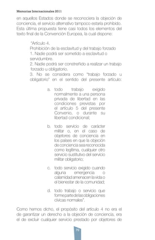 70
en aquellos Estados donde se reconociera la objeción de
conciencia, el servicio alternativo tampoco estaría prohibido.
Esta última propuesta tiene casi todos los elementos del
texto final de la Convención Europea, la cual dispone:
	 “Artículo 4.
Prohibición de la esclavitud y del trabajo forzado
1. Nadie podrá ser sometido a esclavitud o 	 	
servidumbre.
2. Nadie podrá ser constreñido a realizar un trabajo	
	forzado u obligatorio.
3. No se considera como “trabajo forzado u
obligatorio” en el sentido del presente artículo:
a.	 todo trabajo exigido
normalmente a una persona
privada de libertad en las
condiciones previstas por
el artículo 5 del presente
Convenio, o durante su
libertad condicional;
b.	 todo servicio de carácter
militar o, en el caso de
objetores de conciencia en
los países en que la objeción
de conciencia sea reconocida
como legítima, cualquier otro
servicio sustitutivo del servicio
militar obligatorio;
c.	 todo servicio exigido cuando
alguna emergencia o
calamidad amenacen la vida o
el bienestar de la comunidad;
d.	 todo trabajo o servicio que
formepartedelasobligaciones
cívicas normales”.
Como hemos dicho, el propósito del artículo 4 no era el
de garantizar un derecho a la objeción de conciencia, era
el de excluir cualquier servicio prestado por objetores de
Memorias Internacionales 2011
 