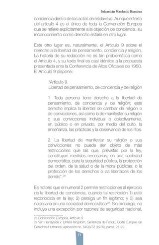 71
conciencia dentro de los actos de esclavitud. Aunque el texto
del artículo 4 es el único de toda la Convención Europea
que se refiere explícitamente a la objeción de conciencia, su
reconocimiento como derecho estaría en otro lugar.
Este otro lugar es, naturalmente, el Artículo 9 sobre el
derecho a la libertad de pensamiento, conciencia y religión.
La historia de su redacción no es tan problemática como
el Artículo 4, y su texto final es casi idéntico a la propuesta
presentada ante la Conferencia de Altos Oficiales de 1950.
El Artículo 9 dispone:
	 “Artículo 9.
	 Libertad de pensamiento, de conciencia y de religión
1. Toda persona tiene derecho a la libertad de
pensamiento, de conciencia y de religión; este
derecho implica la libertad de cambiar de religión o
de convicciones, así como la de manifestar su religión
o sus convicciones individual o colectivamente,
en público o en privado, por medio del culto, la
enseñanza, las prácticas y la observancia de los ritos.
2. La libertad de manifestar su religión o sus
convicciones no puede ser objeto de más
restricciones que las que, previstas por la ley,
constituyan medidas necesarias, en una sociedad
democrática, para la seguridad pública, la protección
del orden, de la salud o de la moral públicas, o la
protección de los derechos o las libertades de los
demás”.28
Es notorio que el numeral 2 permite restricciones al ejercicio
de la libertad de conciencia, cuando tal restricción 1) esté
reconocida en la ley; 2) persiga un fin legítimo; y 3) sea
necesaria en una sociedad democrática29
. Sin embargo, no
incluye una excepción por razones de seguridad nacional,
28 Convención Europea, Artículo 9.
29 Ver: Handyside v. United Kingdom, Sentencia de Fondo, Corte Europea de
Derechos Humanos, aplicación no. 5493/72 (1976), paras. 21-22.
Sebastián Machado Ramírez
 