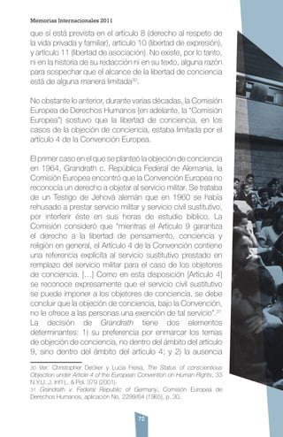 72
que sí está prevista en el artículo 8 (derecho al respeto de
la vida privada y familiar), artículo 10 (libertad de expresión),
y artículo 11 (libertad de asociación). No existe, por lo tanto,
ni en la historia de su redacción ni en su texto, alguna razón
para sospechar que el alcance de la libertad de conciencia
está de alguna manera limitada30
.
No obstante lo anterior, durante varias décadas, la Comisión
Europea de Derechos Humanos (en adelante, la “Comisión
Europea”) sostuvo que la libertad de conciencia, en los
casos de la objeción de conciencia, estaba limitada por el
artículo 4 de la Convención Europea.
El primer caso en el que se planteó la objeción de conciencia
en 1964, Grandrath c. República Federal de Alemania, la
Comisión Europea encontró que la Convención Europea no
reconocía un derecho a objetar al servicio militar. Se trataba
de un Testigo de Jehová alemán que en 1960 se había
rehusado a prestar servicio militar y servicio civil sustitutivo,
por interferir éste en sus horas de estudio bíblico. La
Comisión consideró que “mientras el Artículo 9 garantiza
el derecho a la libertad de pensamiento, conciencia y
religión en general, el Artículo 4 de la Convención contiene
una referencia explícita al servicio sustitutivo prestado en
remplazo del servicio militar para el caso de los objetores
de conciencia. […] Como en esta disposición [Artículo 4]
se reconoce expresamente que el servicio civil sustitutivo
se puede imponer a los objetores de conciencia, se debe
concluir que la objeción de conciencia, bajo la Convención,
no le ofrece a las personas una exención de tal servicio”.31
La decisión de Grandrath tiene dos elementos
determinantes: 1) su preferencia por enmarcar los temas
de objeción de conciencia, no dentro del ámbito del artículo
9, sino dentro del ámbito del artículo 4; y 2) la ausencia
30 Ver: Christopher Decker y Lucia Fresa, The Status of conscientious
Objection under Article 4 of the European Convention on Human Rights, 33
N.Y.U. J. Int’l L. & Pol. 379 (2001).
31 Grandrath v. Federal Republic of Germany, Comisión Europea de
Derechos Humanos, aplicación No. 2299/64 (1965), p. 30.
Memorias Internacionales 2011
 