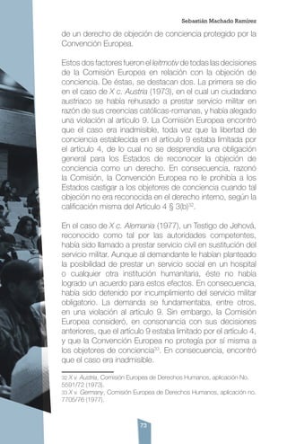 73
de un derecho de objeción de conciencia protegido por la
Convención Europea.
Estos dos factores fueron el leitmotiv de todas las decisiones
de la Comisión Europea en relación con la objeción de
conciencia. De éstas, se destacan dos. La primera se dio
en el caso de X c. Austria (1973), en el cual un ciudadano
austriaco se había rehusado a prestar servicio militar en
razón de sus creencias católicas-romanas, y había alegado
una violación al artículo 9. La Comisión Europea encontró
que el caso era inadmisible, toda vez que la libertad de
conciencia establecida en el artículo 9 estaba limitada por
el artículo 4, de lo cual no se desprendía una obligación
general para los Estados de reconocer la objeción de
conciencia como un derecho. En consecuencia, razonó
la Comisión, la Convención Europea no le prohibía a los
Estados castigar a los objetores de conciencia cuando tal
objeción no era reconocida en el derecho interno, según la
calificación misma del Artículo 4 § 3(b)32
.
En el caso de X c. Alemania (1977), un Testigo de Jehová,
reconocido como tal por las autoridades competentes,
había sido llamado a prestar servicio civil en sustitución del
servicio militar. Aunque al demandante le habían planteado
la posibilidad de prestar un servicio social en un hospital
o cualquier otra institución humanitaria, éste no había
logrado un acuerdo para estos efectos. En consecuencia,
había sido detenido por incumplimiento del servicio militar
obligatorio. La demanda se fundamentaba, entre otros,
en una violación al artículo 9. Sin embargo, la Comisión
Europea consideró, en consonancia con sus decisiones
anteriores, que el artículo 9 estaba limitado por el artículo 4,
y que la Convención Europea no protegía por sí misma a
los objetores de conciencia33
. En consecuencia, encontró
que el caso era inadmisible.
32 X v. Austria, Comisión Europea de Derechos Humanos, aplicación No.
5591/72 (1973).
33 X v. Germany, Comisión Europea de Derechos Humanos, aplicación no.
7705/76 (1977).
Sebastián Machado Ramírez
 