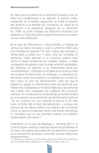 74
Es claro que la práctica de la Comisión Europea le dio un
trato muy insatisfactorio a la objeción al servicio militar,
insistiendo en el extraño argumento de limitar el alcance
del derecho a la libertad de conciencia en virtud de la
prohibición a la esclavitud. Después de su defunción
en 1998, la Corte Europea de Derechos Humanos (en
adelante, la “Corte Europea”) analizó el tema de una manera
mucho más sofisticada.
En el caso de Thlimmenos c. Grecia (2000), un Testigo de
Jehová se había rehusado a usar el uniforme militar para
una movilización general. Por esto, había sido acusado y
sentenciado a prisión por 4 años. Una vez cumplida su
sentencia, había aplicado a un concurso público para
recibir la tarjeta profesional de contador público, y había
conseguido el segundo mejor puntaje entre 60 candidatos.
No obstante, en atención a su antecedente penal por
‘insubordinación’, el Estado no le había reconocido su título
de contador. El peticionario, sin embargo, no caracterizó su
demanda como una violación a su libertad de conciencia,
sino como un acto de discriminación, toda vez que la
legislación griega no diferenciaba entre las personas que
habían sido castigadas por motivos religiosos y las personas
que habían sido castigadas por cualquier otra conducta
ordinaria. En consecuencia, la demanda se fundamentaba
en una violación de la prohibición de discriminación (artículo
14), en conjunto con una violación al artículo 9. En este
caso, la Corte falló a favor del peticionario, y aunque por
primera vez dio alguna validez a la objeción de conciencia
como un asunto enmarcado dentro del ámbito del artículo
9, consideró que no era necesario evaluar una violación
independiente del mismo.34
Finalmente, en el caso de Bayatyan c. Armenia (2011), la
Corte Europea reevaluó todas las decisiones proferidas en
el marco del sistema de protección de derechos humanos
de la Convención Europea y encontró que las objeciones
34 Thlimmenos v. Greece, Corte Europea de Derechos Humanos, Sentencia
de Fondo (Sala Plena), aplicación no. 34369/97 (2000), para. 53.
Memorias Internacionales 2011
 