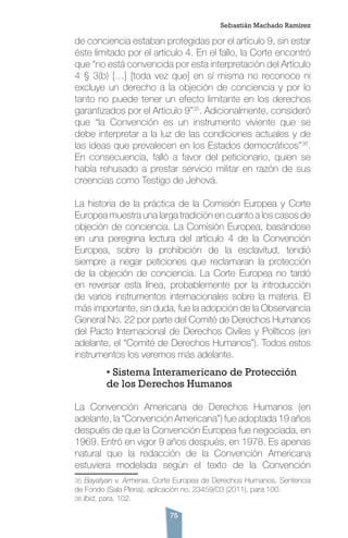 75
de conciencia estaban protegidas por el artículo 9, sin estar
éste limitado por el artículo 4. En el fallo, la Corte encontró
que “no está convencida por esta interpretación del Artículo
4 § 3(b) […] [toda vez que] en sí misma no reconoce ni
excluye un derecho a la objeción de conciencia y por lo
tanto no puede tener un efecto limitante en los derechos
garantizados por el Artículo 9”35
. Adicionalmente, consideró
que “la Convención es un instrumento viviente que se
debe interpretar a la luz de las condiciones actuales y de
las ideas que prevalecen en los Estados democráticos”36
.
En consecuencia, falló a favor del peticionario, quien se
había rehusado a prestar servicio militar en razón de sus
creencias como Testigo de Jehová.
La historia de la práctica de la Comisión Europea y Corte
Europea muestra una larga tradición en cuanto a los casos de
objeción de conciencia. La Comisión Europea, basándose
en una peregrina lectura del artículo 4 de la Convención
Europea, sobre la prohibición de la esclavitud, tendió
siempre a negar peticiones que reclamaran la protección
de la objeción de conciencia. La Corte Europea no tardó
en reversar esta línea, probablemente por la introducción
de varios instrumentos internacionales sobre la materia. El
más importante, sin duda, fue la adopción de la Observancia
General No. 22 por parte del Comité de Derechos Humanos
del Pacto Internacional de Derechos Civiles y Políticos (en
adelante, el “Comité de Derechos Humanos”). Todos estos
instrumentos los veremos más adelante.
	 • Sistema Interamericano de Protección 	
	 de los Derechos Humanos
La Convención Americana de Derechos Humanos (en
adelante, la “Convención Americana”) fue adoptada 19 años
después de que la Convención Europea fue negociada, en
1969. Entró en vigor 9 años después, en 1978. Es apenas
natural que la redacción de la Convención Americana
estuviera modelada según el texto de la Convención
35 Bayatyan v. Armenia, Corte Europea de Derechos Humanos, Sentencia
de Fondo (Sala Plena), aplicación no. 23459/03 (2011), para 100.
36 Ibid, para. 102.
Sebastián Machado Ramírez
 
