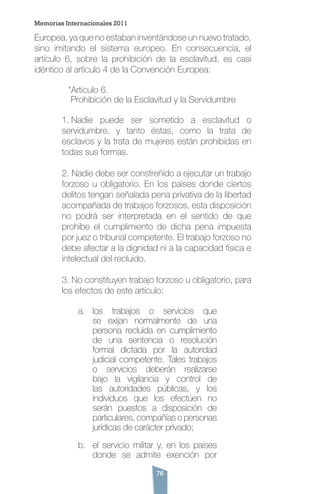 76
Memorias Internacionales 2011
Europea, ya que no estaban inventándose un nuevo tratado,
sino imitando el sistema europeo. En consecuencia, el
artículo 6, sobre la prohibición de la esclavitud, es casi
idéntico al artículo 4 de la Convención Europea:
	 “Artículo 6.
	 Prohibición de la Esclavitud y la Servidumbre
1. Nadie puede ser sometido a esclavitud o
servidumbre, y tanto éstas, como la trata de
esclavos y la trata de mujeres están prohibidas en
todas sus formas.
2. Nadie debe ser constreñido a ejecutar un trabajo
forzoso u obligatorio. En los países donde ciertos
delitos tengan señalada pena privativa de la libertad
acompañada de trabajos forzosos, esta disposición
no podrá ser interpretada en el sentido de que
prohíbe el cumplimiento de dicha pena impuesta
por juez o tribunal competente. El trabajo forzoso no
debe afectar a la dignidad ni a la capacidad física e
intelectual del recluido.
3. No constituyen trabajo forzoso u obligatorio, para
los efectos de este artículo:
a.	 los trabajos o servicios que
se exijan normalmente de una
persona recluida en cumplimiento
de una sentencia o resolución
formal dictada por la autoridad
judicial competente. Tales trabajos
o servicios deberán realizarse
bajo la vigilancia y control de
las autoridades públicas, y los
individuos que los efectúen no
serán puestos a disposición de
particulares, compañías o personas
jurídicas de carácter privado;
b.	 el servicio militar y, en los países
donde se admite exención por
 