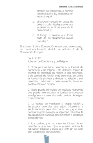 77
Sebastián Machado Ramírez
razones de conciencia, el servicio
nacional que la ley establezca en
lugar de aquél;
c.	 el servicio impuesto en casos de
peligro o calamidad que amenace
la existencia o el bienestar de la
comunidad, y
d.	 el trabajo o servicio que forme
parte de las obligaciones cívicas
normales.”
El artículo 12 de la Convención Americana, sin embargo,
es considerablemente distinto al artículo 9 de la
Convención Europea:
	 “Artículo 12.
	 Libertad de Conciencia y de Religión
1. Toda persona tiene derecho a la libertad de
conciencia y de religión. Este derecho implica la
libertad de conservar su religión o sus creencias,
o de cambiar de religión o de creencias, así como
la libertad de profesar y divulgar su religión o sus
creencias, individual o colectivamente, tanto en
público como en privado.
2. Nadie puede ser objeto de medidas restrictivas
que puedan menoscabar la libertad de conservar
su religión o sus creencias o de cambiar de religión
o de creencias.
3. La libertad de manifestar la propia religión y
las propias creencias está sujeta únicamente a
las limitaciones prescritas por la ley y que sean
necesarias para proteger la seguridad, el orden, la
salud o la moral públicos o los derechos o libertades
de los demás.
4. Los padres, y en su caso los tutores, tienen
derecho a que sus hijos o pupilos reciban la
educación religiosa y moral que esté de acuerdo
con sus propias convicciones.”
 