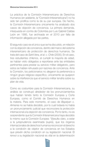 78
La práctica de la Comisión Interamericana de Derechos
Humanos (en adelante, la “Comisión Interamericana”) no ha
sido tan prolífica como la de su par europea. De hecho,
la Comisión Interamericana únicamente ha analizado dos
casos de objeción de conciencia. La primera demanda,
interpuesta en contra de Colombia por Luis Gabriel Caldas
León en 1995, fue archivada en el 2010 por falta de
información allegada por las partes.
El segundo caso es el único que se ha discutido, en relación
con la objeción de conciencia, dentro del marco del sistema
interamericano de protección de derechos humanos. Se
trata del caso de Sahli Vera, et al. c. Chile (2005). En el caso,
tres estudiantes chilenos, al cumplir la mayoría de edad,
se habían visto obligados a reportarse ante las entidades
pertinentes para prestar su servicio militar obligatorio, pero
estos se habían rehusado por razones de conciencia. Ante
la Comisión, los peticionarios no alegaron la pertenencia a
ningún grupo religioso específico; únicamente se quejaron
sobre la interferencia que el servicio militar tendría sobre su
plan de vida.
Como es costumbre para la Comisión Interamericana, su
análisis se construyó alrededor de los pronunciamientos
que habían tenido tanto la Comisión Europea y Corte
Europea, como el Comité de Derechos Humanos en
la materia. Para este momento, el caso de Bayatyan c.
Armenia no se había decidido, por lo cual todavía no había
un pronunciamiento judicial que reconociera la protección
internacional a la objeción de conciencia. Por lo tanto, no es
sorprendente que la Comisión Interamericana haya decidido
lo mismo que la Comisión Europea: “[r]esulta claro, a estar
a la jurisprudencia examinada (supra), que los órganos
internacionales de derechos humanos reconocen el derecho
a la condición de objetor de conciencia en los Estados
que prevén dicha condición en su legislación nacional. El
renvoi a su legislación nacional es vital en la determinación
Memorias Internacionales 2011
 