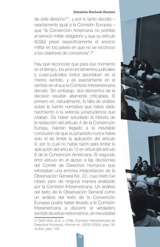 79
de este derecho”37
, y por lo tanto decidió –
exactamente igual a la Comisión Europea –
que “la Convención Americana no prohíbe
el servicio militar obligatorio y que su artículo
6(3)(b) prevé específicamente el servicio
militar en los países en que no se reconoce
a los objetores de conciencia”.38
Hay que reconocer que para ese momento
en el tiempo, los pronunciamientos judiciales
y cuasi-judiciales todos apuntaban en el
mismo sentido, y es exactamente en el
sentido en el que la Comisión Interamericana
decidió. Sin embargo, dos elementos de la
decisión resultan altamente criticables. El
primero es, naturalmente, la falta de análisis
sobre la fuente normativa que había dado
nacimiento a la extensa jurisprudencia que
citaban. De haber estudiado la historia de
la redacción del artículo 4 de la Convención
Europa, habrían llegado a la inevitable
conclusión de que su propósito nunca había
sido el de limitar la aplicación del artículo
9, por lo cual no había razón para limitar la
aplicación del artículo 12 en virtud del artículo
6 de la Convención Americana. El segundo
error estuvo en el apoyo a las decisiones
del Comité de Derechos Humanos que
reforzaban una errónea interpretación de la
Observación General No. 22, cuyo texto fue
citado pero de ninguna manera analizado
por la Comisión Interamericana. Un análisis
del texto de la Observación General como
un análisis del texto de la Convención
Europea podría haber llevado a la Comisión
Interamericana a discernir el verdadero
sentido de estos instrumentos, sin necesidad
37 Sahli Vera, et al. c. Chile, Comisión Interamericana de
Derechos Humanos, informe no. 43/05 (2005), para. 95
38 Ibid, para. 100.
Sebastián Machado Ramírez
 