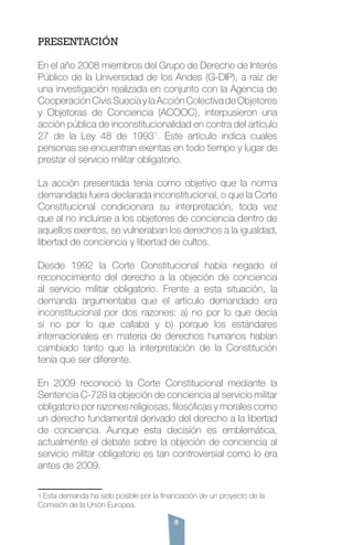 8
PRESENTACIÓN
En el año 2008 miembros del Grupo de Derecho de Interés
Público de la Universidad de los Andes (G-DIP), a raíz de
una investigación realizada en conjunto con la Agencia de
Cooperación Civis Suecia y la Acción Colectiva de Objetores
y Objetoras de Conciencia (ACOOC), interpusieron una
acción pública de inconstitucionalidad en contra del artículo
27 de la Ley 48 de 19931
. Este artículo indica cuales
personas se encuentran exentas en todo tiempo y lugar de
prestar el servicio militar obligatorio.
La acción presentada tenía como objetivo que la norma
demandada fuera declarada inconstitucional, o que la Corte
Constitucional condicionara su interpretación, toda vez
que al no incluirse a los objetores de conciencia dentro de
aquellos exentos, se vulneraban los derechos a la igualdad,
libertad de conciencia y libertad de cultos.
Desde 1992 la Corte Constitucional había negado el
reconocimiento del derecho a la objeción de conciencia
al servicio militar obligatorio. Frente a esta situación, la
demanda argumentaba que el artículo demandado era
inconstitucional por dos razones: a) no por lo que decía
si no por lo que callaba y b) porque los estándares
internacionales en materia de derechos humanos habían
cambiado tanto que la interpretación de la Constitución
tenía que ser diferente.
En 2009 reconoció la Corte Constitucional mediante la
Sentencia C-728 la objeción de conciencia al servicio militar
obligatorio por razones religiosas, filosóficas y morales como
un derecho fundamental derivado del derecho a la libertad
de conciencia. Aunque esta decisión es emblemática,
actualmente el debate sobre la objeción de conciencia al
servicio militar obligatorio es tan controversial como lo era
antes de 2009.
1 Esta demanda ha sido posible por la financiación de un proyecto de la
Comisión de la Unión Europea.
 