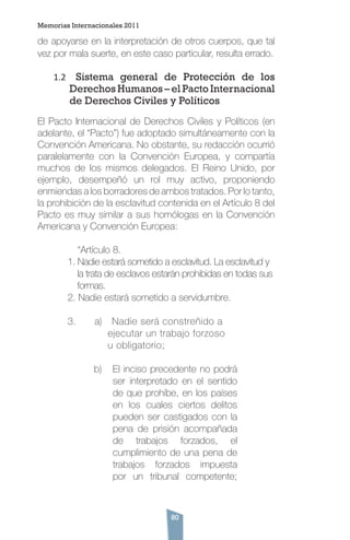 80
de apoyarse en la interpretación de otros cuerpos, que tal
vez por mala suerte, en este caso particular, resulta errado.
1.2	 Sistema general de Protección de los
Derechos Humanos – el Pacto Internacional
de Derechos Civiles y Políticos
El Pacto Internacional de Derechos Civiles y Políticos (en
adelante, el “Pacto”) fue adoptado simultáneamente con la
Convención Americana. No obstante, su redacción ocurrió
paralelamente con la Convención Europea, y compartía
muchos de los mismos delegados. El Reino Unido, por
ejemplo, desempeñó un rol muy activo, proponiendo
enmiendas a los borradores de ambos tratados. Por lo tanto,
la prohibición de la esclavitud contenida en el Artículo 8 del
Pacto es muy similar a sus homólogas en la Convención
Americana y Convención Europea:
	 “Artículo 8.
1. Nadie estará sometido a esclavitud. La esclavitud y 	
la trata de esclavos estarán prohibidas en todas sus 	
formas.
2. Nadie estará sometido a servidumbre.
3. a) Nadie será constreñido a 		
ejecutar un trabajo forzoso 		
u obligatorio;
b)	 El inciso precedente no podrá
ser interpretado en el sentido
de que prohíbe, en los países
en los cuales ciertos delitos
pueden ser castigados con la
pena de prisión acompañada
de trabajos forzados, el
cumplimiento de una pena de
trabajos forzados impuesta
por un tribunal competente;
Memorias Internacionales 2011
 