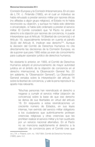 82
Comisión Europea y la Comisión Interamericana. En el caso
de L.T.K. c. Finlandia (1985), en el cual un individuo se
había rehusado a prestar servicio militar por razones éticas
(no afiliadas a algún grupo religioso), el Estado no le había
reconocido su objeción, y aunque no había sido detenido
o encarcelado, sí había sido ordenado a prestar el servicio
militar. El Comité consideró que “el Pacto no prevé el
derecho a la objeción por razones de conciencia, ni puede
interpretarse que el Artículo 18 [libertad de conciencia] o el
Artículo 19, especialmente teniendo en cuenta el párrafo
3(c)(ii) del Artículo 8, implican ese derecho”39
. Aunque
la decisión del Comité de Derechos Humanos no cita
directamente las decisiones de la Comisión Europea, es
de suponer que para 1985 estas ya eran de conocimiento
para cualquier operador jurídico de derechos humanos.
No obstante lo anterior, en 1993, el Comité de Derechos
Humanos adoptó el pronunciamiento de mayor autoridad
jurídica en el ámbito de la objeción de conciencia en el
derecho internacional, la Observación General No. 22
(en adelante, la “Observación General”). La Observación
General versaba sobre la interpretación del artículo 18
sobre la libertad de conciencia, y vale la pena reproducir su
aparte más relevante.
“Muchas personas han reivindicado el derecho a
negarse a cumplir el servicio militar (objeción de
conciencia) sobre la base de que ese derecho
se deriva de sus libertades en virtud del artículo
18. En respuesta a estas reivindicaciones un
creciente número de Estados, en sus leyes
internas, han eximido del servicio militar obligatorio
a los ciudadanos que auténticamente profesan
creencias religiosas y otras creencias que les
prohíben realizar el servicio militar y lo han sustituido
por un servicio nacional alternativo. En el Pacto
no se menciona explícitamente el derecho a la
objeción de conciencia pero el Comité cree que
39 L.T.K. v. Finland, com. no. 185/1984, Comité de Derechos Humanos
(1990), para. 5.2.
Memorias Internacionales 2011
 