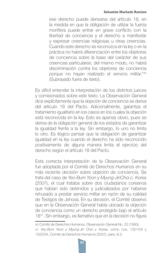 83
ese derecho puede derivarse del artículo 18, en
la medida en que la obligación de utilizar la fuerza
mortífera puede entrar en grave conflicto con la
libertad de conciencia y el derecho a manifestar
y expresar creencias religiosas u otras creencias.
Cuando este derecho se reconozca en la ley o en la
práctica no habrá diferenciación entre los objetores
de conciencia sobre la base del carácter de sus
creencias particulares; del mismo modo, no habrá
discriminación contra los objetores de conciencia
porque no hayan realizado el servicio militar.”40
(Subrayado fuera de texto).
Es difícil entender la interpretación de los distintos jueces
y comisionados sobre este texto. La Observación General
dice explícitamente que la objeción de conciencia se deriva
del artículo 18 del Pacto. Adicionalmente, garantiza el
tratamiento igualitario en los casos en los cuales la objeción
está reconocida en la ley. Esto es apenas obvio, pues se
deriva de la obligación general de los estados de garantizar
la igualdad frente a la ley. Sin embargo, lo uno no limita
lo otro. Es ilógico pensar que la obligación de garantizar
igualdad en la ley cuando el derecho ha sido reconocido
positivamente de alguna manera limita el ejercicio del
derecho según el artículo 18 del Pacto.
Esta correcta interpretación de la Observación General
fue adoptada por el Comité de Derechos Humanos en su
más reciente decisión sobre objeción de conciencia. Se
trata del caso de Yeo-Bum Yoon y Myung-JinChoi c. Korea
(2007), el cual trataba sobre dos ciudadanos coreanos
que habían sido detenidos y judicializados por haberse
rehusado a prestar servicio militar en razón de su calidad
de Testigos de Jehová. En su decisión, el Comité observó
que en la Observación General había ubicado la objeción
de conciencia como un derecho protegido bajo el artículo
1841
. Sin embargo, es llamativo que en la decisión no figura
40 Comité de Derechos Humanos, Observación General No. 22 (1993).
41 Yeo-Bum Yoon y Myung-Jin Choi v. Korea, coms. nos. 1321/04 y
1322/04, Comité de Derechos Humanos (2007), para. 8.3.
Sebastián Machado Ramírez
 