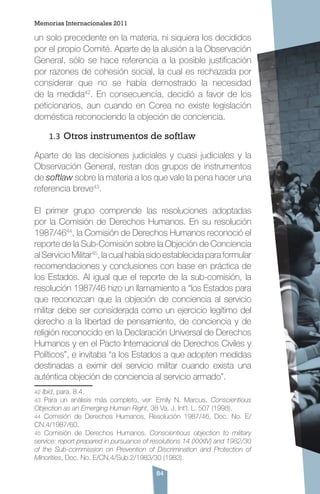 84
un solo precedente en la materia, ni siquiera los decididos
por el propio Comité. Aparte de la alusión a la Observación
General, sólo se hace referencia a la posible justificación
por razones de cohesión social, la cual es rechazada por
considerar que no se había demostrado la necesidad
de la medida42
. En consecuencia, decidió a favor de los
peticionarios, aun cuando en Corea no existe legislación
doméstica reconociendo la objeción de conciencia.
1.3	Otros instrumentos de softlaw
Aparte de las decisiones judiciales y cuasi judiciales y la
Observación General, restan dos grupos de instrumentos
de softlaw sobre la materia a los que vale la pena hacer una
referencia breve43
.
El primer grupo comprende las resoluciones adoptadas
por la Comisión de Derechos Humanos. En su resolución
1987/4644
, la Comisión de Derechos Humanos reconoció el
reporte de la Sub-Comisión sobre la Objeción de Conciencia
al Servicio Militar45
, la cual había sido establecida para formular
recomendaciones y conclusiones con base en práctica de
los Estados. Al igual que el reporte de la sub-comisión, la
resolución 1987/46 hizo un llamamiento a “los Estados para
que reconozcan que la objeción de conciencia al servicio
militar debe ser considerada como un ejercicio legítimo del
derecho a la libertad de pensamiento, de conciencia y de
religión reconocido en la Declaración Universal de Derechos
Humanos y en el Pacto Internacional de Derechos Civiles y
Políticos”, e invitaba “a los Estados a que adopten medidas
destinadas a eximir del servicio militar cuando exista una
auténtica objeción de conciencia al servicio armado”.
42 Ibid, para. 8.4.
43 Para un análisis más completo, ver: Emily N. Marcus, Conscientious
Objection as an Emerging Human Right, 38 Va. J. Int’l. L. 507 (1998).
44 Comisión de Derechos Humanos, Resolución 1987/46, Doc. No. E/
CN.4/1987/60.
45 Comisión de Derechos Humanos. Conscientious objection to military
service: report prepared in pursuance of resolutions 14 (XXXIV) and 1982/30
of the Sub-commission on Prevention of Discrimination and Protection of
Minorities, Doc. No. E/CN.4/Sub.2/1983/30 (1983).
Memorias Internacionales 2011
 