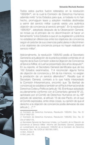 85
Todos estos puntos fueron reiterados en la resolución
1993/8446
, en la cual la Comisión de Derechos Humanos
además invitó “a los Estados para que, si todavía no lo han
hecho, promulguen leyes y adopten medidas destinadas
a eximir del servicio militar cuando exista una auténtica
objeción de conciencia al servicio armado”. En la resolución
1995/8347
, adoptada después de la Observación General,
se incluía ya el principio de no discriminación al hacer un
llamamiento “a los Estados a que en su legislación y práctica
no establezcan diferencias entre los objetores de conciencia
según el carácter de sus creencias particulares ni discriminen
a los objetores de conciencia porque no hayan realizado el
servicio militar”.
Adicionalmente, la resolución 1995/83 pedía al Secretario
General la actualización de la práctica estatal contenida en el
reporte de la Sub-Comisión sobre la Objeción de Conciencia
al Servicio Militar, el cual fue presentado dos años después48
.
En su reporte, el Secretario General identificaba que de los
162 Estados examinados, 114 reconocían alguna forma
de objeción de conciencia y, 84 de los mismos, no exigían
la prestación de un servicio alternativo49
. Resalta que el
Secretario General, contrario a lo que había interpretado
la Comisión Interamericana, encontró que “[la libertad de
conciencia] se establece también en el Pacto Internacional de
Derechos Civiles y Políticos (artículo 18). El enfoque adoptado
es plenamente conforme con el Comentario general Nº 22,
aprobado por el Comité de Derechos Humanos en su 48º
período de sesiones, al artículo 18 de ese Pacto, en el que
el Comité expresaba, entre otras cosas, su opinión de que el
derecho a la objeción de conciencia podía derivarse de ese
artículo […]”.50
46 Comisión de Derechos Humanos, Resolución 1993/84, Doc. No. E/
CN.4/1993/122.
47 Comisión de Derechos Humanos, Resolución 1995/83, Doc. No. E/
CN.4/1995/176.
48 Secretaría General de Naciones Unidas, La Cuestión de la Objeción de
Conciencia al Servicio Militar -Informe del Secretario General, preparado
en cumplimiento de la resolución 1995/83 de la Comisión de Derechos
Humanos, Doc. No. E/CN.4/1997/99 (1997).
49 Ibid., Anexo II.
50 Ibid, para. 49.
Sebastián Machado Ramírez
 