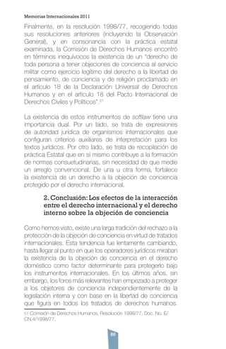 86
Finalmente, en la resolución 1998/77, recogiendo todas
sus resoluciones anteriores (incluyendo la Observación
General), y en consonancia con la práctica estatal
examinada, la Comisión de Derechos Humanos encontró
en términos inequívocos la existencia de un “derecho de
toda persona a tener objeciones de conciencia al servicio
militar como ejercicio legítimo del derecho a la libertad de
pensamiento, de conciencia y de religión proclamado en
el artículo 18 de la Declaración Universal de Derechos
Humanos y en el artículo 18 del Pacto Internacional de
Derechos Civiles y Políticos”.51
La existencia de estos instrumentos de softlaw tiene una
importancia dual. Por un lado, se trata de expresiones
de autoridad jurídica de organismos internacionales que
configuran criterios auxiliares de interpretación para los
textos jurídicos. Por otro lado, se trata de recopilación de
práctica Estatal que en sí mismo contribuye a la formación
de normas consuetudinarias, sin necesidad de que medie
un arreglo convencional. De una u otra forma, fortalece
la existencia de un derecho a la objeción de conciencia
protegido por el derecho internacional.
2.Conclusión:Los efectos de la interacción
entre el derecho internacional y el derecho
interno sobre la objeción de conciencia
Como hemos visto, existe una larga tradición del rechazo a la
protección de la objeción de conciencia en virtud de tratados
internacionales. Esta tendencia fue lentamente cambiando,
hasta llegar al punto en que los operadores jurídicos miraban
la existencia de la objeción de conciencia en el derecho
doméstico como factor determinante para protegerlo bajo
los instrumentos internacionales. En los últimos años, sin
embargo, los foros más relevantes han empezado a proteger
a los objetores de conciencia independientemente de la
legislación interna y con base en la libertad de conciencia
que figura en todos los tratados de derechos humanos.
51 Comisión de Derechos Humanos, Resolución 1998/77, Doc. No. E/
CN.4/1998/77.
Memorias Internacionales 2011
 