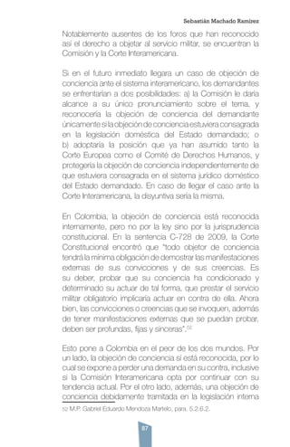 87
Notablemente ausentes de los foros que han reconocido
así el derecho a objetar al servicio militar, se encuentran la
Comisión y la Corte Interamericana.
Si en el futuro inmediato llegara un caso de objeción de
conciencia ante el sistema interamericano, los demandantes
se enfrentarían a dos posibilidades: a) la Comisión le daría
alcance a su único pronunciamiento sobre el tema, y
reconocería la objeción de conciencia del demandante
únicamentesilaobjecióndeconcienciaestuvieraconsagrada
en la legislación doméstica del Estado demandado; o
b) adoptaría la posición que ya han asumido tanto la
Corte Europea como el Comité de Derechos Humanos, y
protegería la objeción de conciencia independientemente de
que estuviera consagrada en el sistema jurídico doméstico
del Estado demandado. En caso de llegar el caso ante la
Corte Interamericana, la disyuntiva sería la misma.
En Colombia, la objeción de conciencia está reconocida
internamente, pero no por la ley sino por la jurisprudencia
constitucional. En la sentencia C-728 de 2009, la Corte
Constitucional encontró que “todo objetor de conciencia
tendrá la mínima obligación de demostrar las manifestaciones
externas de sus convicciones y de sus creencias. Es
su deber, probar que su conciencia ha condicionado y
determinado su actuar de tal forma, que prestar el servicio
militar obligatorio implicaría actuar en contra de ella. Ahora
bien, las convicciones o creencias que se invoquen, además
de tener manifestaciones externas que se puedan probar,
deben ser profundas, fijas y sinceras”.52
Esto pone a Colombia en el peor de los dos mundos. Por
un lado, la objeción de conciencia sí está reconocida, por lo
cual se expone a perder una demanda en su contra, inclusive
si la Comisión Interamericana opta por continuar con su
tendencia actual. Por el otro lado, además, una objeción de
conciencia debidamente tramitada en la legislación interna
52 M.P. Gabriel Eduardo Mendoza Martelo, para. 5.2.6.2.      
Sebastián Machado Ramírez
 