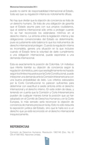 88
puede no eximir de responsabilidad internacional al Estado,
toda vez que su regulación interna es notoriamente difusa.
No hay que olvidar que la objeción de conciencia se trata de
un derecho humano. Se trata de una obligación de garantía
que el Estado asume para con sus propios ciudadanos,
que el sistema internacional sólo entra a proteger cuando
no se han reconocido los estándares mínimos en el
derecho interno. La sintonía entre la legislación interna y las
obligaciones convencionales del Estado es determinante,
pues es justamente este balance lo que los instrumentos de
derecho internacional protegen. Cuando la regulación interna
es incompleta, genera una situación en la que inclusive
cuando el Estado tiene la voluntad de darle cumplimiento
a una obligación internacional, puede exponerse a una
demanda internacional.
Esta es exactamente la posición de Colombia. Un individuo
que intente tramitar su objeción de conciencia según la
regulación doméstica, pero que sea legítimamente rechazado
segúnloslímitesimpuestosporlaCorteConstitucional,puede
interponer una demanda ante la Comisión Interamericana con
una buena probabilidad de éxito. Los criterios esbozados
por la Corte Constitucional no parecen suficientes para
determinar con exactitud si existe sintonía entre el derecho
internacional y el derecho interno. En este orden de ideas, y
teniendo en cuenta que la Comisión y Corte Interamericana
pueden de cualquier manera tomar la posición que ya han
adoptado en el Comité de Derechos Humanos y en la Corte
Europea, lo más sensato sería reconocer la objeción de
conciencia de manera precisa en la ley. Esto no sólo reduciría
la exposición jurídica del Estado, sino que le haría eco a un
derecho que ya está reconocido en el derecho internacional
inequívocamente.
REFERENCIAS
Comisión de Derechos Humanos. Resolución 1987/46 (Doc. No. E/
CN.4/1987/60). Naciones Unidas.
Memorias Internacionales 2011
 