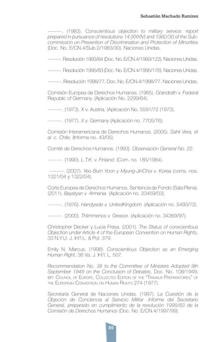 89
--------. (1983). Conscientious objection to military service: report
prepared in pursuance of resolutions 14 (XXXIV) and 1982/30 of the Sub-
commission on Prevention of Discrimination and Protection of Minorities
(Doc. No. E/CN.4/Sub.2/1983/30). Naciones Unidas.
--------. Resolución 1993/84 (Doc. No. E/CN.4/1993/122). Naciones Unidas.
--------. Resolución 1995/83 (Doc. No. E/CN.4/1995/176). Naciones Unidas.
--------. Resolución 1998/77, Doc. No. E/CN.4/1998/77. Naciones Unidas.
Comisión Europea de Derechos Humanos. (1965). Grandrath v. Federal
Republic of Germany. (Aplicación No. 2299/64).
--------. (1973). X v. Austria, (Aplicación No. 5591/72 (1973).
--------. (1977). X v. Germany (Aplicación no. 7705/76).
Comisión Interamericana de Derechos Humanos. (2005). Sahli Vera, et
al. c. Chile, (Informe no. 43/05).
Comité de Derechos Humanos. (1993). Observación General No. 22.
--------. (1990). L.T.K. v. Finland. (Com. no. 185/1984).
--------. (2007). Yeo-Bum Yoon y Myung-JinChoi v. Korea (coms. nos.
1321/04 y 1322/04).
Corte Europea de Derechos Humanos, Sentencia de Fondo (Sala Plena).
(2011). Bayatyan v. Armenia. (Aplicación no. 23459/03).
--------. (1976). Handyside v. UnitedKingdom. (Aplicación no. 5493/72).
--------. (2000). Thlimmenos v. Greece. (Aplicación no. 34369/97).
Christopher Decker y Lucia Fresa. (2001). The Status of conscientious
Objection under Article 4 of the European Convention on Human Rights,
33 N.Y.U. J. Int’l L. & Pol. 379.
Emily N. Marcus. (1998). Conscientious Objection as an Emerging
Human Right, 38 Va. J. Int’l. L. 507.
Recommendation No. 38 to the Committee of Ministers Adopted 8th
September 1949 on the Conclusion of Debates, Doc. No. 108/1949,
en: Council of Europe, Collected Edition of the “Travaux Préparatoires” of
the European Convention on Human Rights 274 (1977).
Secretaría General de Naciones Unidas. (1997). La Cuestión de la
Objeción de Conciencia al Servicio Militar -Informe del Secretario
General, preparado en cumplimiento de la resolución 1995/83 de la
Comisión de Derechos Humanos (Doc. No. E/CN.4/1997/99).
Sebastián Machado Ramírez
 