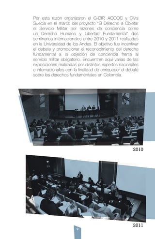 9
Por esta razón organizaron el G-DIP, ACOOC y Civis
Suecia en el marco del proyecto “El Derecho a Objetar
el Servicio Militar por razones de conciencia como
un Derecho Humano y Libertad Fundamental” dos
seminarios internacionales entre 2010 y 2011 realizadas
en la Universidad de los Andes. El objetivo fue incentivar
el debate y promocionar el reconocimiento del derecho
fundamental a la objeción de conciencia frente al
servicio militar obligatorio. Encuentren aquí varias de las
exposiciones realizadas por distintos expertos nacionales
e internacionales con la finalidad de enriquecer el debate
sobre los derechos fundamentales en Colombia.
2011
2010
 