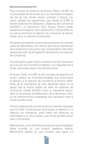 92
Para el Grupo de Derecho de Interés Público (G-DIP) de
la Universidad de los Andes es muy importante el espacio
del día de hoy, donde vamos compartir y discutir con
todos ustedes las experiencias, que desde el G-DIP, la
Acción Colectiva de Objetores y Objetoras de Conciencia
(ACOOC) y la Asociación Civis Suecia, hemos tenido
desde la promulgación de la sentencia C-728 de 2009, en
la cual se reconoce la objeción de conciencia al servicio
militar como un derecho fundamental.
El objetivo principal de mi ponencia es ponerlos en contexto
sobre las dificultades y los efectos que hemos identificado
de la sentencia y los puntos que consideramos relevantes
para la discusión de la regulación del derecho a la objeción
de conciencia.
A continuación quiero hacer una breve mención al proceso
de la acción de inconstitucionalidad y a la respuesta de la
Corte, para luego pasar a los demás puntos.
En el año 2008, el G-DIP, se dio a la tarea de elaborar una
acción pública de inconstitucionalidad que reconociera
el derecho a la objeción de conciencia al servicio militar.
Parte de la importancia de esta demanda radicó en el
apoyo que la misma recibió de parte de objetores de
conciencia. Desde ACOOC hubo un importante apoyo,
tanto en el proceso de elaboración de la demanda, como
en las intervenciones ciudadanas que impulsaron ante la
Corte Constitucional.
Para los objetores de conciencia era sumamente necesario
que la Corte Constitucional reconociera el derecho a la
objeción de conciencia, pues hasta ese entonces se
enfrentaban a un vacío jurídico, que no les permitía actuar
clara y firmemente.
Básicamente, en la demanda se proponía que el legislador
había incurrido en una omisión legislativa relativa.
Brevemente explicó en qué consiste esta figura. La
Memorias Internacionales 2011
 