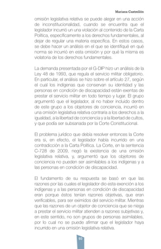 93
omisión legislativa relativa se puede alegar en una acción
de inconstitucionalidad, cuando se encuentra que el
legislador incurrió un una violación al contenido de la Carta
Política, específicamente a los derechos fundamentales, al
dejar de regular una materia específica. En estos casos,
se debe hacer un análisis en el que se identifiqué en qué
norma se incurrió en esta omisión y por qué la misma es
violatoria de los derechos fundamentales.
La demanda presentada por el G-DIP hizo un análisis de la
Ley 48 de 1993, que regula el servicio militar obligatorio.
En particular, el análisis se hizo sobre el artículo 27, según
el cual los indígenas que conservan su identidad y las
personas en condición de discapacidad están exentas de
prestar el servicio militar en todo tiempo y lugar. El grupo
argumentó que el legislador, al no haber incluido dentro
de este grupo a los objetores de conciencia, incurrió en
una omisión legislativa relativa contraria a los derechos a la
igualdad, a la libertad de conciencia y a la libertad de cultos,
y que podía ser subsanada por la Corte Constitucional.
El problema jurídico que debía resolver entonces la Corte
era si, en efecto, el legislador había incurrido en una
contradicción a la Carta Política. La Corte, en la sentencia
C-728 de 2009, negó la existencia de una omisión
legislativa relativa, y, argumentó que los objetores de
conciencia no pueden ser asimilables a los indígenas y a
las personas en condición de discapacidad.
El fundamento de su respuesta se basó en que las
razones por las cuales el legislador dio esta exención a los
indígenas y a las personas en condición de discapacidad
eran porque éstos tenían razones objetivas, que eran
verificables, para ser eximidos del servicio militar. Mientras
que las razones de un objetor de conciencia que se niega
a prestar el servicio militar atienden a razones subjetivas y,
en este sentido, no son grupos de personas asimilables,
por lo cual no se puede afirmar que el legislador haya
incurrido en una omisión legislativa relativa.
Mariana Castrellón
 