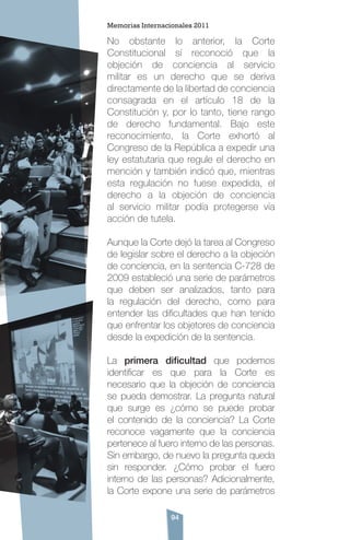 94
No obstante lo anterior, la Corte
Constitucional sí reconoció que la
objeción de conciencia al servicio
militar es un derecho que se deriva
directamente de la libertad de conciencia
consagrada en el artículo 18 de la
Constitución y, por lo tanto, tiene rango
de derecho fundamental. Bajo este
reconocimiento, la Corte exhortó al
Congreso de la República a expedir una
ley estatutaria que regule el derecho en
mención y también indicó que, mientras
esta regulación no fuese expedida, el
derecho a la objeción de conciencia
al servicio militar podía protegerse vía
acción de tutela.
Aunque la Corte dejó la tarea al Congreso
de legislar sobre el derecho a la objeción
de conciencia, en la sentencia C-728 de
2009 estableció una serie de parámetros
que deben ser analizados, tanto para
la regulación del derecho, como para
entender las dificultades que han tenido
que enfrentar los objetores de conciencia
desde la expedición de la sentencia.
La primera dificultad que podemos
identificar es que para la Corte es
necesario que la objeción de conciencia
se pueda demostrar. La pregunta natural
que surge es ¿cómo se puede probar
el contenido de la conciencia? La Corte
reconoce vagamente que la conciencia
pertenece al fuero interno de las personas.
Sin embargo, de nuevo la pregunta queda
sin responder. ¿Cómo probar el fuero
interno de las personas? Adicionalmente,
la Corte expone una serie de parámetros
Memorias Internacionales 2011
 