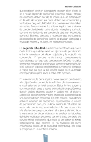 95
que se deben tener en cuenta para “evaluar” si en efecto se
es o no un objetor de conciencia al servicio militar. Primero,
las creencias deben ser de tal índole que se externalicen
en la vida del objetor; es decir, deben ser observables y
verificables.Segundo,laCorteindicaquelascreenciasdeben
ser serias, fijas y sinceras. Lo anterior implica que el objetor
de conciencia debe demostrar algo tan intangible y abstracto
como el contenido de su conciencia para ser reconocido
como tal. Esto nos conduce a reconocer que los casos de
los objetores de conciencia que no se puedan demostrar a
través de hechos y pruebas, no serán reconocidos.
La segunda dificultad que hemos identificado es que la
Corte indica que debe existir un ejercicio de ponderación
entre la naturaleza del deber objetado y la objeción de
conciencia. Y aunque encontramos completamente
razonable que se haga esta ponderación, la Corte no da los
elementos necesarios para indicar cómo se debe hacer. En
este punto en especial encontramos sumamente complejo
el vacío que se deja al no indicar quién es la autoridad
correspondiente para llevar a cabo este ejercicio.
En la sentencia, la Corte explica que el ejercicio del derecho
a la objeción de conciencia tiene límites, planteamiento con
el cual estamos en total acuerdo. Estos límites surgen y
son necesarios, pues si todos los ciudadanos pudiésemos
decidir cuáles deberes acatar y cuáles no, el sistema
judicial se desvertebraría y sería imposible la existencia de
una sociedad bien ordenada. En este sentido, para decidir
sobre la objeción de conciencia, es necesario un criterio
de ponderación que, por un lado, analice la naturaleza del
reparo de conciencia, la seriedad con la que es asumida
y la afectación que produciría en el sujeto, y del otro lado,
la naturaleza del deber objetado. Al analizar la naturaleza
del deber objetado, podemos ver, en el caso concreto del
servicio militar obligatorio, que éste es un deber de rango
constitucional, que además se ha revestido de suma
importancia dentro de la sociedad colombiana, por estar
sumergidos en un conflicto armado.
Mariana Castrellón
 
