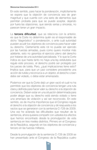 96
En este sentido, para hacer la ponderación, implícitamente
se espera que la objeción de conciencia sea de gran
magnitud y que cuente con una serie de elementos que
permitan probarla para que se puede aceptar, dejando
por fuera las objeciones, que siendo serias y sinceras, no
parecen tener un gran impacto.
La tercera dificultad, que se relaciona con la anterior,
es que la Corte no determina quién es el responsable de
dicho “diagnóstico” o ponderación, o ante cuál autoridad
pueden acudir los objetores de conciencia para hacer valer
su derecho. Ciertamente este rol no puede ser ejercido
por las fuerzas armadas, pues como quiero mostrar más
adelante, esto no garantiza el ejercicio pleno del derecho
por tratarse de una autoridad parcializada. Y lo que la Corte
indica es que hasta tanto no haya una ley estatutaria que
regule este proceso, el derecho podrá ser protegido por
los jueces de tutela. Pero, ¿qué implicaciones tiene esto?
Implica que, para que un juez considere procedente una
acción de tutela y reconozca a un objetor, el derecho o bien
debe ser violado, o debe estar amenazado.
Podemos ver que la Corte dejó un gran vació el cual no ha
permitido que los objetores de conciencia tengan una ruta
clara y definida para hacer valer su derecho a la objeción de
conciencia. Deben estar en una situación determinada para
poder alegar que su derecho está siendo violado o tiene
una amenaza de violación y así ser reconocido. En este
sentido, es de mucha importancia que el Congreso regule
el derecho a la objeción de conciencia y dé respuesta a los
vacíos que se generaron con la sentencia C-728 de 2009.
Una vez he aclarado las dificultades que resultan de la
sentencia, ahora quisiera compartir con ustedes los efectos
que hemos encontrado desde la promulgación de esta
sentencia en tres niveles distintos. Primero en el Congreso
de la República, segundo en los objetores de conciencia y
tercero en las fuerzas militares.
Desde la promulgación de la sentencia C-728 de 2009 se
han presentado ante el Congreso de la República cuatro
Memorias Internacionales 2011
 