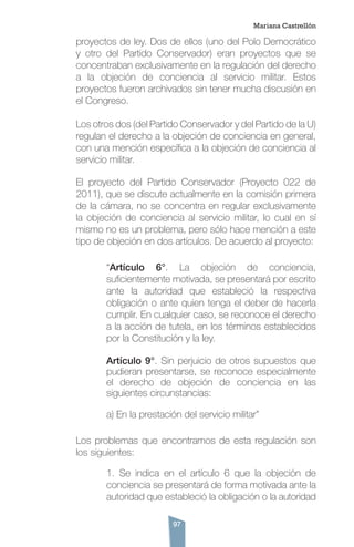 97
proyectos de ley. Dos de ellos (uno del Polo Democrático
y otro del Partido Conservador) eran proyectos que se
concentraban exclusivamente en la regulación del derecho
a la objeción de conciencia al servicio militar. Estos
proyectos fueron archivados sin tener mucha discusión en
el Congreso.
Los otros dos (del Partido Conservador y del Partido de la U)
regulan el derecho a la objeción de conciencia en general,
con una mención específica a la objeción de conciencia al
servicio militar.
El proyecto del Partido Conservador (Proyecto 022 de
2011), que se discute actualmente en la comisión primera
de la cámara, no se concentra en regular exclusivamente
la objeción de conciencia al servicio militar, lo cual en sí
mismo no es un problema, pero sólo hace mención a este
tipo de objeción en dos artículos. De acuerdo al proyecto:
“Artículo 6°. La objeción de conciencia,
suficientemente motivada, se presentará por escrito
ante la autoridad que estableció la respectiva
obligación o ante quien tenga el deber de hacerla
cumplir. En cualquier caso, se reconoce el derecho
a la acción de tutela, en los términos establecidos
por la Constitución y la ley.
Artículo 9°. Sin perjuicio de otros supuestos que
pudieran presentarse, se reconoce especialmente
el derecho de objeción de conciencia en las
siguientes circunstancias:
a) En la prestación del servicio militar”
Los problemas que encontramos de esta regulación son
los siguientes:
1. Se indica en el artículo 6 que la objeción de
conciencia se presentará de forma motivada ante la
autoridad que estableció la obligación o la autoridad
Mariana Castrellón
 