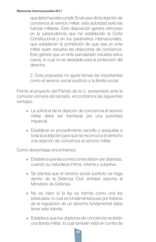 98
que debe hacerla cumplir. En el caso de la objeción de
conciencia al servicio militar, esta autoridad sería las
fuerzas militares. Esta disposición genera retroceso
en la jurisprudencia que ha establecido la Corte
Constitucional y en los parámetros internacionales,
que establecen la prohibición de que sea un ente
militar quien resuelva las objeciones de conciencia.
Esto genera que un ente parcializado resuelva estos
casos, lo cual no es deseable para la protección del
derecho.
2. Esta propuesta no agota temas tan importantes
como el servicio social sustituto y la libreta social.
Frente al proyecto del Partido de la U, presentado ante la
comisión primera del senado, encontramos las siguientes
ventajas:
»» La solicitud de la objeción de conciencia al servicio
militar debe ser tramitada por una autoridad
imparcial.
»» Establece un procedimiento sencillo y asequible a
toda la población para que se reconozca el derecho
a la objeción de conciencia al servicio militar.
Como desventajas encontramos:
»» Establece que las convicciones deben ser objetivas,
cuando su naturaleza íntima, interna y subjetiva.
»» Se plantea que el servicio social sustituto se haga
dentro de la Defensa Civil, entidad adscrita al
Ministerio de Defensa.
»» No es claro si la ley se tramita como una ley
estatutaria, lo cual es fundamental pues por tratarse
de la regulación de un derecho fundamental debe
tener este trámite.
»» Establece que los objetores de conciencia recibirán
una libreta militar, lo cual también está en contra de
Memorias Internacionales 2011
 