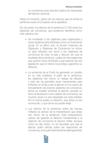 99
su conciencia pues ésta les implica ser reservistas
del ejército nacional.
Hasta el momento, estos son los efectos que ha tenido la
sentencia sobre el Congreso de la república.
De otra parte, los efectos de la sentencia C-728 sobre los
objetores de conciencia, que podemos identificar como
más valiosos son:
»» Ha movilizado a los objetores para organizarse y
hacer reclamos ante el Estado como un movimiento
social. En el último año, la Acción Colectiva de
Objetores y Objetoras de Conciencia ha hecho
un gran esfuerzo por reunir a los objetores de
conciencia de todo el país y discutir, de cara al
resultado de la sentencia, cuáles son las exigencias
que quieren hacer al Estado y qué esperan de una
legislación que en efecto los proteja y garantice su
derecho.
»» La sentencia de la Corte ha generado un cambio
en su vida cotidiana. A partir de la sentencia,
los objetores han hecho un trabajo de difusión
y esto les ha permitido tener herramientas para
enfrentar en el día a día al ejército en los casos de
reclutamiento de jóvenes objetores de conciencia.
Ahora es posible enfrentar al ejército, ponerle un
freno al declararse como objetor de conciencia, así
muchas veces no sea respetado por esta entidad.
Por lo menos existe un derecho, que antes no era
reconocido, y que ahora se puede exigir.
»» Los efectos de la sentencia sobre las fuerzas
militares se derivan de la interpretación que éstas
han hecho de la sentencia. Esta interpretación
carece de garantía al derecho fundamental a la
objeción de conciencia al servicio militar. Aunque
como se dijo antes, no es favorable que sea el
ejército quién decida sobre las objeciones de
conciencia, sí es quien directamente debe garantizar
Mariana Castrellón
 