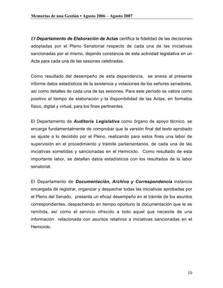 Memorias de una Gestión • Agosto 2006 – Agosto 2007




El Departamento de Elaboración de Actas certifica la fidelidad de las decisiones
adoptadas por el Pleno Senatorial respecto de cada una de las iniciativas
sancionadas por el mismo, dejando constancia de esta actividad legislativa en un
Acta para cada una de las sesiones celebradas.


Como resultado del desempeño de esta dependencia, se anexa al presente
informe datos estadísticos de la asistencia y votaciones de los señores senadores,
así como detalles de cada una de las sesiones. Para este período se valora como
positivo el tiempo de elaboración y la disponibilidad de las Actas, en formatos
físico, digital y virtual, para los fines pertinentes.


El Departamento de Auditoría Legislativa como órgano de apoyo técnico, se
encarga fundamentalmente de comprobar que la versión final del texto aprobado
se ajuste a lo decidido por el Pleno, realizando para estos fines una labor de
supervisión en el procedimiento y trámite parlamentarios, de cada una de las
iniciativas sometidas y sancionadas en el Hemiciclo. Como resultado de esta
importante labor, se detallan datos estadísticos con los resultados de la labor
senatorial.


El Departamento de Documentación, Archivo y Correspondencia instancia
encargada de registrar, organizar y despachar todas las iniciativas aprobadas por
el Pleno del Senado, presenta un eficaz desempeño en el trámite de los asuntos
correspondientes, despachando en tiempo oportuno la documentación que le es
remitida, así como el servicio ofrecido a todo aquel que necesite de una
información relacionada con asuntos relativos a iniciativas sancionadas en el
Hemiciclo.




                                                                               10
 
