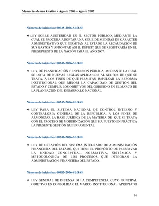 Memorias de una Gestión • Agosto 2006 – Agosto 2007




   Número de iniciativa: 00925-2006-SLO-SE

    LEY SOBRE AUSTERIDAD EN EL SECTOR PÚBLICO, MEDIANTE LA
     CUAL SE PROCURA ADOPTAR UNA SERIE DE MEDIDAS DE CARÁCTER
     ADMINISTRATIVO QUE PERMITAN AL ESTADO LA RECAUDACIÓN DE
     SUS GASTOS Y AFRONTAR ASI EL DÉFICIT QUE SE REGISTRARÍA EN EL
     PRESUPUESTO DE LA NACIÓN PARA EL AÑO 2007.


   Número de iniciativa: 00746-2006-SLO-SE

    LEY DE PLANIFICACIÓN E INVERSION PÚBLICA, MEDIANTE LA CUAL
     SE DOTA DE NUEVAS REGLAS APLICABLES AL SECTOR DE QUE SE
     TRATA, A LOS FINES DE QUE PERMITAN IMPULSAR LA REFORMA
     INSTITUCIONAL QUE MEJORE LA CAPACIDAD DE GESTIÓN DEL
     ESTADO Y CUMPLIR LOS OBJETIVOS DEL GOBIERNO EN EL MARCO DE
     LA PLANEACIÓN DEL DESARROLLO NACIONAL.


   Número de iniciativa: 00745-2006-SLO-SE

    LEY PARA EL SISTEMA NACIONAL DE CONTROL INTERNO Y
     CONTRALORÍA GENERAL DE LA REPÚBLICA, A LOS FINES DE
     ARMONIZAR LA BASE JURÍDICA DE LA MATERIA DE QUE SE TRATA
     CON EL PROCESO DE MODERNIZACIÓN QUE HA PUESTO EN PRÁCTICA
     LA PRESENTE GESTIÓN GUBERNAMENTAL.


   Número de iniciativa: 00748-2006-SLO-SE

    LEY DE CREACIÓN DEL SISTEMA INTEGRADO DE ADMINISTRACIÓN
     FINANCIERA DEL ESTADO, QUE TIENE EL PROPÓSITO DE PRESERVAR
     LA UNIDAD CONCEPTUAL, NORMATIVA, SISTÉMICA Y
     METODOLÓGICA DE LOS PROCESOS QUE INTEGRAN LA
     ADMINISTRACIÓN FINANCIERA DEL ESTADO.


   Número de iniciativa: 00985-2006-SLO-SE

    LEY GENERAL DE DEFENSA DE LA COMPETENCIA, CUYO PRINCIPAL
     OBJETIVO ES CONSOLIDAR EL MARCO INSTITUCIONAL APROPIADO


                                                                16
 