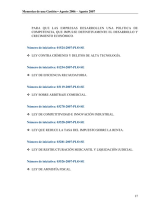 Memorias de una Gestión • Agosto 2006 – Agosto 2007




      PARA QUE LAS EMPRESAS DESARROLLEN UNA POLITICA DE
      COMPETENCIA, QUE IMPULSE DEFINITIVAMENTE EL DESARROLLO Y
      CRECIMIENTO ECONÓMICO.


   Número de iniciativa: 01524-2007-PLO-SE

    LEY CONTRA CRÍMENES Y DELITOS DE ALTA TECNOLOGÍA.


   Número de iniciativa: 01254-2007-PLO-SE

    LEY DE EFICIENCIA RECAUDATORIA.


   Número de iniciativa: 03119-2007-PLO-SE

    LEY SOBRE ARBITRAJE COMERCIAL.


   Número de iniciativa: 03278-2007-PLO-SE

    LEY DE COMPETITIVIDAD E INNOVACIÓN INDUSTRIAL.

   Número de iniciativa: 03528-2007-PLO-SE

    LEY QUE REDUCE LA TASA DEL IMPUESTO SOBRE LA RENTA.


   Número de iniciativa: 03281-2007-PLO-SE

    LEY DE RESTRUCTURACIÓN MERCANTIL Y LIQUIDACIÓN JUDICIAL.


   Número de iniciativa: 03526-2007-PLO-SE

    LEY DE AMNISTÍA FISCAL.




                                                                17
 