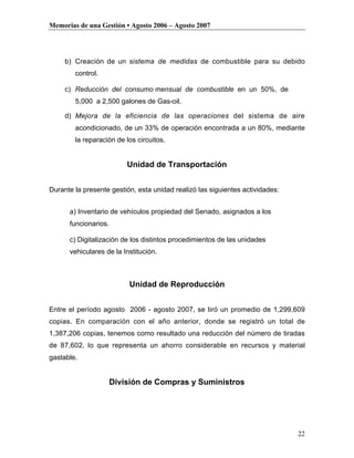 Memorias de una Gestión • Agosto 2006 – Agosto 2007




     b) Creación de un sistema de medidas de combustible para su debido
        control.

     c) Reducción del consumo mensual de combustible en un 50%, de
        5,000 a 2,500 galones de Gas-oil.

     d) Mejora de la eficiencia de las operaciones del sistema de aire
        acondicionado, de un 33% de operación encontrada a un 80%, mediante
        la reparación de los circuitos.


                          Unidad de Transportación


Durante la presente gestión, esta unidad realizó las siguientes actividades:


      a) Inventario de vehículos propiedad del Senado, asignados a los
      funcionarios.

      c) Digitalización de los distintos procedimientos de las unidades
      vehiculares de la Institución.



                          Unidad de Reproducción


Entre el período agosto 2006 - agosto 2007, se tiró un promedio de 1,299,609
copias. En comparación con el año anterior, donde se registró un total de
1,387,206 copias, tenemos como resultado una reducción del número de tiradas
de 87,602, lo que representa un ahorro considerable en recursos y material
gastable.


                      División de Compras y Suministros




                                                                               22
 