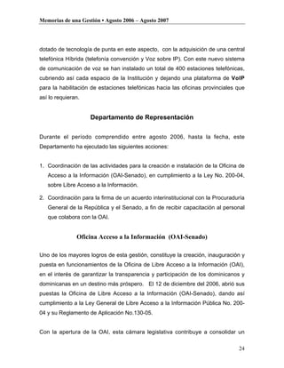Memorias de una Gestión • Agosto 2006 – Agosto 2007




dotado de tecnología de punta en este aspecto, con la adquisición de una central
telefónica Híbrida (telefonía convención y Voz sobre IP). Con este nuevo sistema
de comunicación de voz se han instalado un total de 400 estaciones telefónicas,
cubriendo así cada espacio de la Institución y dejando una plataforma de VoIP
para la habilitación de estaciones telefónicas hacia las oficinas provinciales que
así lo requieran.


                    Departamento de Representación

Durante el período comprendido entre agosto 2006, hasta la fecha, este
Departamento ha ejecutado las siguientes acciones:


1. Coordinación de las actividades para la creación e instalación de la Oficina de
   Acceso a la Información (OAI-Senado), en cumplimiento a la Ley No. 200-04,
   sobre Libre Acceso a la Información.

2. Coordinación para la firma de un acuerdo interinstitucional con la Procuraduría
   General de la República y el Senado, a fin de recibir capacitación al personal
   que colabora con la OAI.


               Oficina Acceso a la Información (OAI-Senado)

Uno de los mayores logros de esta gestión, constituye la creación, inauguración y
puesta en funcionamientos de la Oficina de Libre Acceso a la Información (OAI),
en el interés de garantizar la transparencia y participación de los dominicanos y
dominicanas en un destino más próspero. El 12 de diciembre del 2006, abrió sus
puestas la Oficina de Libre Acceso a la Información (OAI-Senado), dando así
cumplimiento a la Ley General de Libre Acceso a la Información Pública No. 200-
04 y su Reglamento de Aplicación No.130-05.


Con la apertura de la OAI, esta cámara legislativa contribuye a consolidar un

                                                                               24
 
