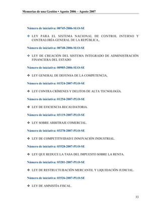 Memorias de una Gestión • Agosto 2006 – Agosto 2007




   Número de iniciativa: 00745-2006-SLO-SE

    LEY PARA EL SISTEMA NACIONAL DE CONTROL INTERNO Y
     CONTRALORÍA GENERAL DE LA REPÚBLICA,.

   Número de iniciativa: 00748-2006-SLO-SE

    LEY DE CREACIÓN DEL SISTEMA INTEGRADO DE ADMINISTRACIÓN
     FINANCIERA DEL ESTADO

   Número de iniciativa: 00985-2006-SLO-SE

    LEY GENERAL DE DEFENSA DE LA COMPETENCIA,

   Número de iniciativa: 01524-2007-PLO-SE

    LEY CONTRA CRÍMENES Y DELITOS DE ALTA TECNOLOGÍA.

   Número de iniciativa: 01254-2007-PLO-SE

    LEY DE EFICIENCIA RECAUDATORIA.

   Número de iniciativa: 03119-2007-PLO-SE

    LEY SOBRE ARBITRAJE COMERCIAL.

   Número de iniciativa: 03278-2007-PLO-SE

    LEY DE COMPETITIVIDAD E INNOVACIÓN INDUSTRIAL.

   Número de iniciativa: 03528-2007-PLO-SE

    LEY QUE REDUCE LA TASA DEL IMPUESTO SOBRE LA RENTA.

   Número de iniciativa: 03281-2007-PLO-SE

    LEY DE RESTRUCTURACIÓN MERCANTIL Y LIQUIDACIÓN JUDICIAL.

   Número de iniciativa: 03526-2007-PLO-SE

    LEY DE AMNISTÍA FISCAL.


                                                                33
 