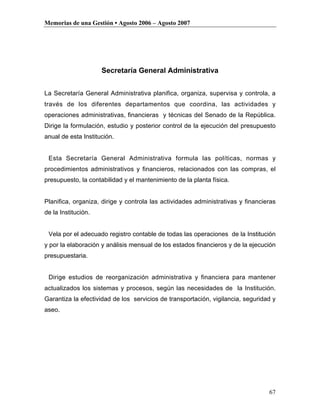 Memorias de una Gestión • Agosto 2006 – Agosto 2007




                     Secretaría General Administrativa


La Secretaría General Administrativa planifica, organiza, supervisa y controla, a
través de los diferentes departamentos que coordina, las actividades y
operaciones administrativas, financieras y técnicas del Senado de la República.
Dirige la formulación, estudio y posterior control de la ejecución del presupuesto
anual de esta Institución.


 Esta Secretaría General Administrativa formula las políticas, normas y
procedimientos administrativos y financieros, relacionados con las compras, el
presupuesto, la contabilidad y el mantenimiento de la planta física.


Planifica, organiza, dirige y controla las actividades administrativas y financieras
de la Institución.


 Vela por el adecuado registro contable de todas las operaciones de la Institución
y por la elaboración y análisis mensual de los estados financieros y de la ejecución
presupuestaria.


 Dirige estudios de reorganización administrativa y financiera para mantener
actualizados los sistemas y procesos, según las necesidades de la Institución.
Garantiza la efectividad de los servicios de transportación, vigilancia, seguridad y
aseo.




                                                                                 67
 