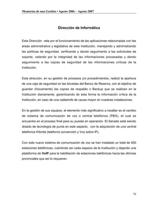 Memorias de una Gestión • Agosto 2006 – Agosto 2007




                          Dirección de Informática


Esta Dirección vela por el funcionamiento de las aplicaciones relacionadas con las
áreas administrativa y legislativa de esta Institución, manejando y administrando
las políticas de seguridad, verificando y dando seguimiento a las solicitudes de
soporte, velando por la integridad de las informaciones procesadas y dando
seguimiento a las copias de seguridad de las informaciones críticas de la
Institución.


Esta dirección, en su gestión de procesos y/o procedimientos, realizó la apertura
de una caja de seguridad en las bóvedas del Banco de Reserva, con el objetivo de
guardar (físicamente) las copias de respaldo o Backup que se realizan en la
Institución diariamente, garantizando de esta forma la información crítica de la
Institución, en caso de una catástrofe de causa mayor en nuestras instalaciones.


En la gestión de sus equipos, el elemento más significativo a resaltar es el cambio
de sistema de comunicación de voz o central telefónica (PBX), el cual se
encuentra en el proceso final para su puesta en operación. El Senado está siendo
dotado de tecnología de punta en este aspecto, con la adquisición de una central
telefónica Híbrida (telefonía convención y Voz sobre IP).


Con este nuevo sistema de comunicación de voz se han instalado un total de 400
estaciones telefónicas, cubriendo así cada espacio de la Institución y dejando una
plataforma de VoIP para la habilitación de estaciones telefónicas hacia las oficinas
provinciales que así lo requieran.




                                                                                   79
 